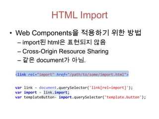 HTML Import
• Web Components을 적용하기 위한 방법
– import된 html은 표현되지 않음
– Cross-Origin Resource Sharing
– 같은 document가 아님.
<link rel="import" href="/path/to/some/import.html">
var link = document.querySelector('link[rel=import]');
var import = link.import;
var templateButton= import.querySelector('template.button');

 
