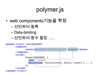 polymer.js
• web components기능을 확장
– 선언하여 등록
– Data-binding
– 선언하여 함수 할당 …..
<polymer-element name="g-cool">
<template>
<button on-click="{{buttonClick}}">{{name}}</button>
</template>
<script>
Polymer('g-cool', {
name : "mixed",
buttonClick: function(event, detail, sender) { ... }
});
</script>
</polymer-element>

 