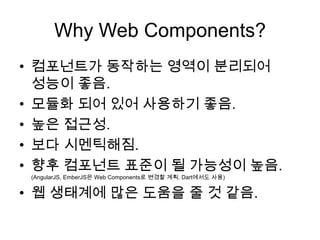 Why Web Components?
• 컴포넌트가 동작하는 영역이 분리되어
성능이 좋음.
• 모듈화 되어 있어 사용하기 좋음.
• 높은 접근성.
• 보다 시멘틱해짐.
• 향후 컴포넌트 표준이 될 가능성이 높음.
(AngularJS, EmberJS은 Web Components로 변경할 계획. Dart에서도 사용)

• 웹 생태계에 많은 도움을 줄 것 같음.

 