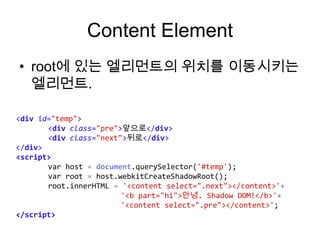 Content Element
• root에 있는 엘리먼트의 위치를 이동시키는
엘리먼트.
<div id="temp">
<div class="pre">앞으로</div>
<div class="next">뒤로</div>
</div>
<script>
var host = document.querySelector('#temp');
var root = host.webkitCreateShadowRoot();
root.innerHTML = '<content select=".next"></content>'+
'<b part="hi">안녕. Shadow DOM!</b>'+
'<content select=".pre"></content>';
</script>

 