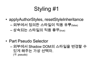 Styling #1
• applyAuthorStyles, resetStyleInheritance
– 외부에서 정의한 스타일이 적용 유무(false)
– 상속되는 스타일의 적용 유무(true)

• Part Pseudo Selector
– 외부에서 Shadow DOM의 스타일을 변경할 수
있게 해주는 가상 선택자.
(구. pseudo)

 