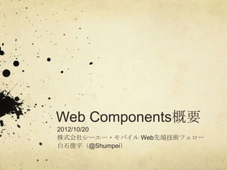 Web Components概要
2012/10/20
株式会社シーエー・モバイル Web先端技術フェロー
白石俊平（@Shumpei）
 