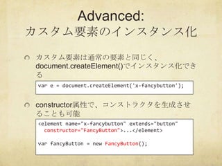Advanced:
カスタム要素のインスタンス化
カスタム要素は通常の要素と同じく、
document.createElement()でインスタンス化でき
る
 var e = document.createElement('x-fancybu...