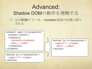 Advanced:
     Shadow DOMの動作を理解する
       元のDOMツリーは、<content>要素の位置に挿入
       される

<element name="x-fancybutton"
  extends="...