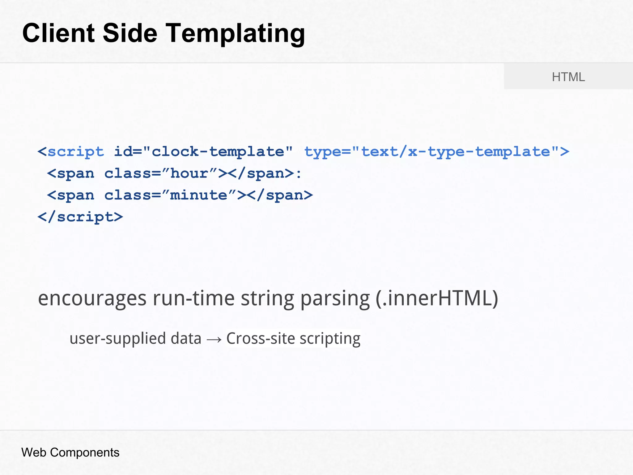 Client Side Templating
<script id="clock-template" type="text/x-type-template">
<span class=”hour”></span>:
<span class=”minute”></span>
</script>
HTML
encourages run-time string parsing (.innerHTML)
user-supplied data → Cross-site scripting
Web Components
 