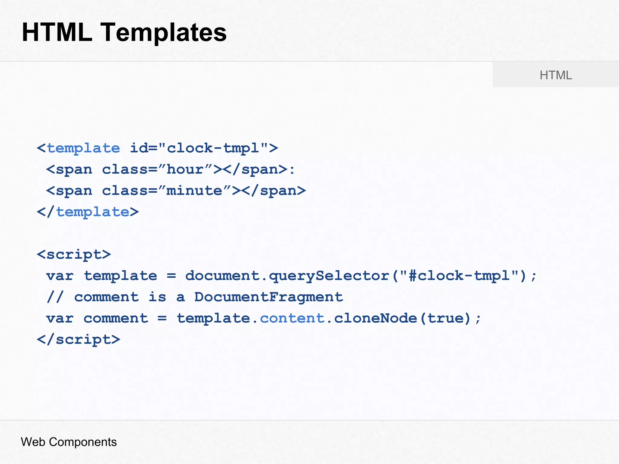 HTML Templates
<template id="clock-tmpl">
<span class=”hour”></span>:
<span class=”minute”></span>
</template>
<script>
var template = document.querySelector("#clock-tmpl");
// comment is a DocumentFragment
var comment = template.content.cloneNode(true);
</script>
Web Components
HTML
 