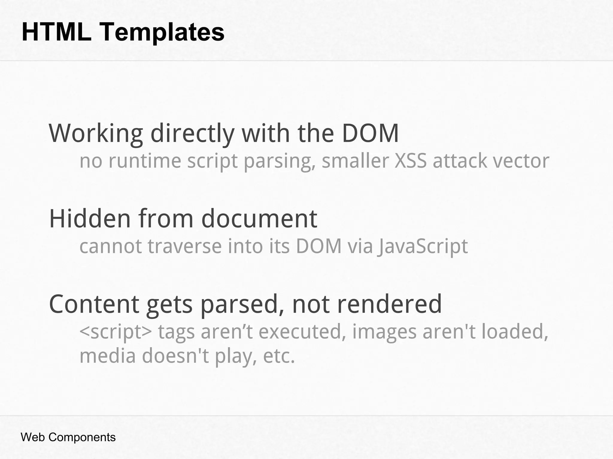 HTML Templates
Web Components
Working directly with the DOM
no runtime script parsing, smaller XSS attack vector
Hidden from document
cannot traverse into its DOM via JavaScript
Content gets parsed, not rendered
<script> tags aren’t executed, images aren't loaded,
media doesn't play, etc.
 