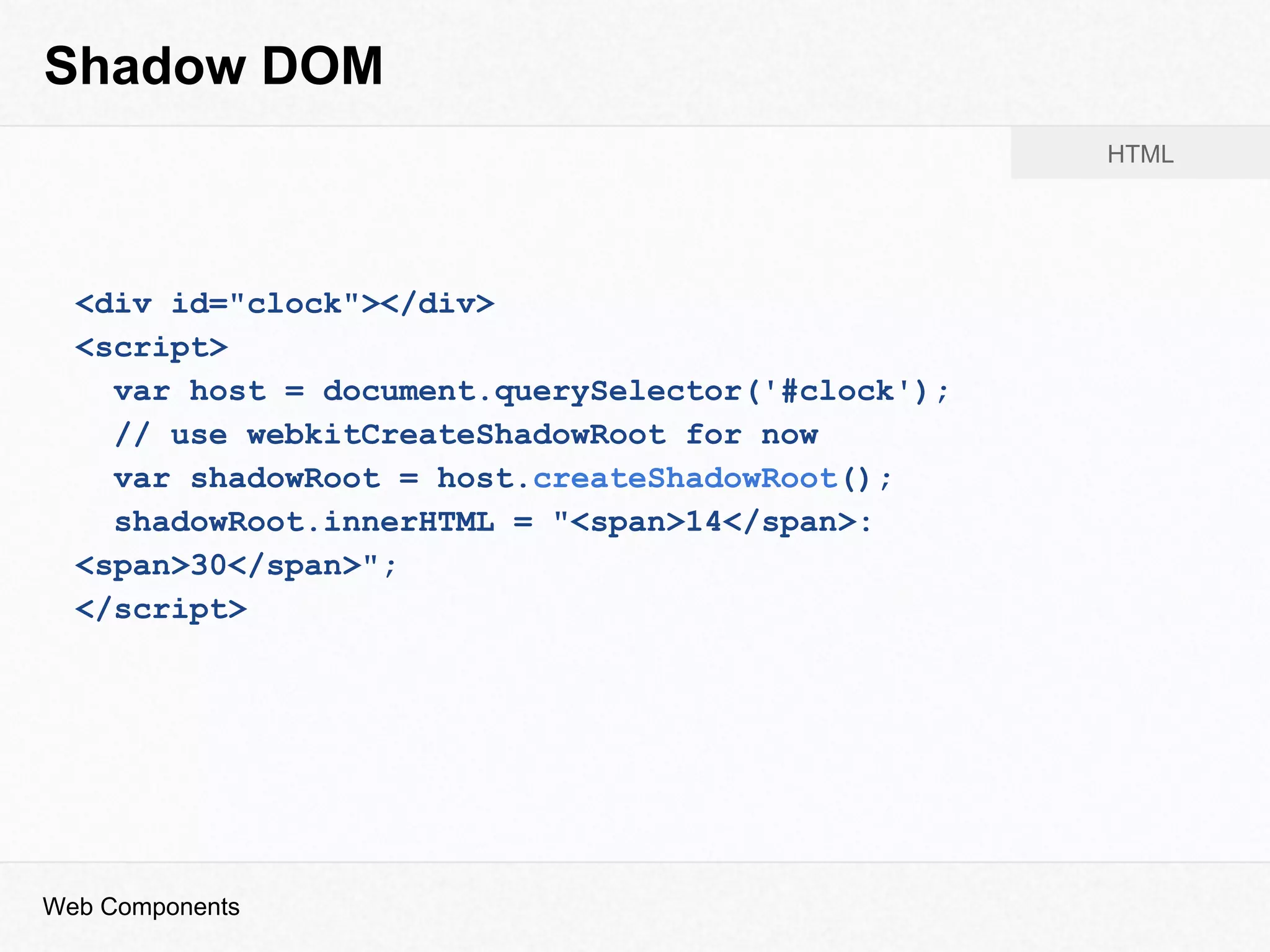 Shadow DOM
<div id="clock"></div>
<script>
var host = document.querySelector('#clock');
// use webkitCreateShadowRoot for now
var shadowRoot = host.createShadowRoot();
shadowRoot.innerHTML = "<span>14</span>:
<span>30</span>";
</script>
Web Components
HTML
 