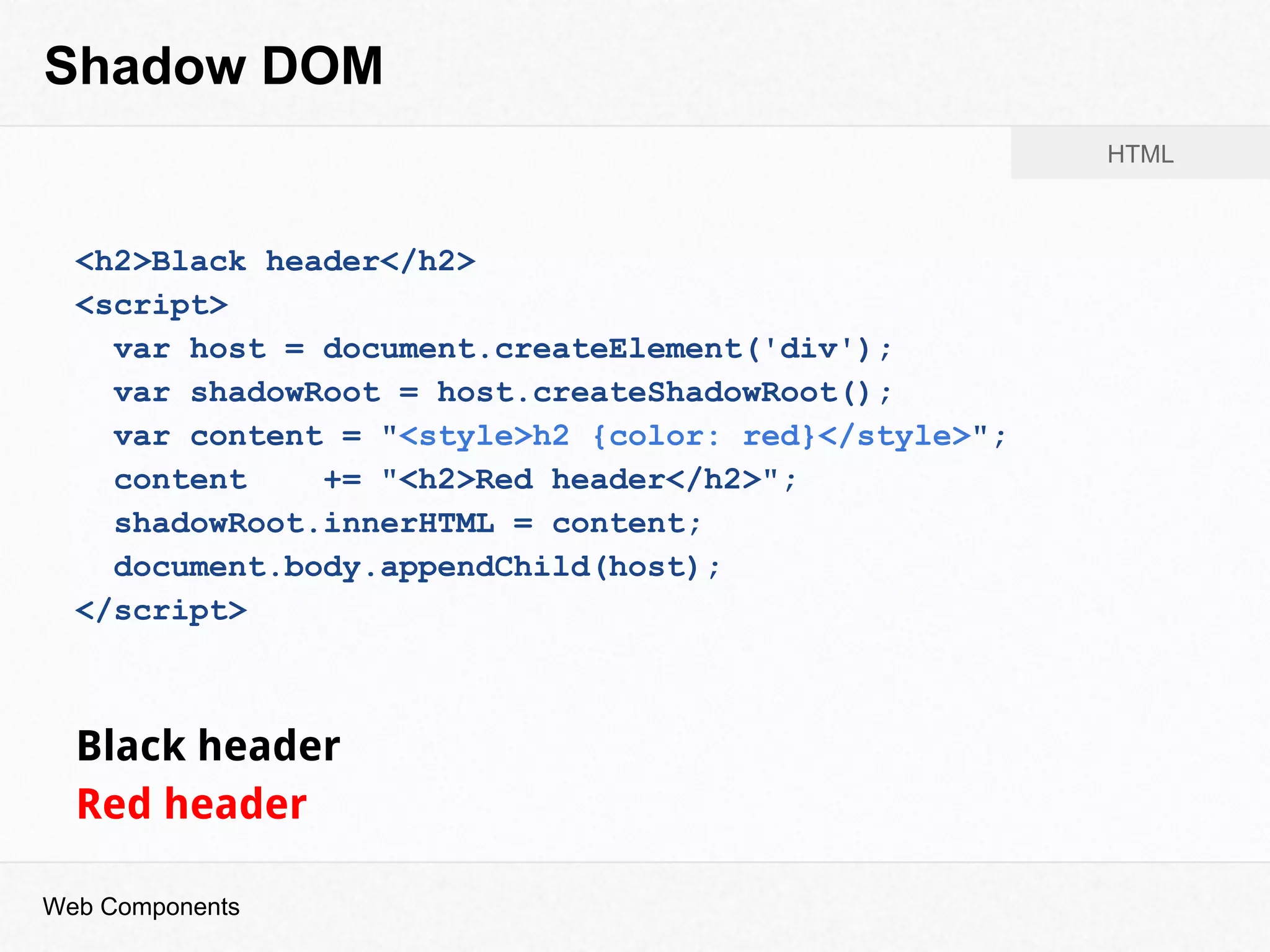 Shadow DOM
<h2>Black header</h2>
<script>
var host = document.createElement('div');
var shadowRoot = host.createShadowRoot();
var content = "<style>h2 {color: red}</style>";
content += "<h2>Red header</h2>";
shadowRoot.innerHTML = content;
document.body.appendChild(host);
</script>
Black header
Red header
Web Components
HTML
 