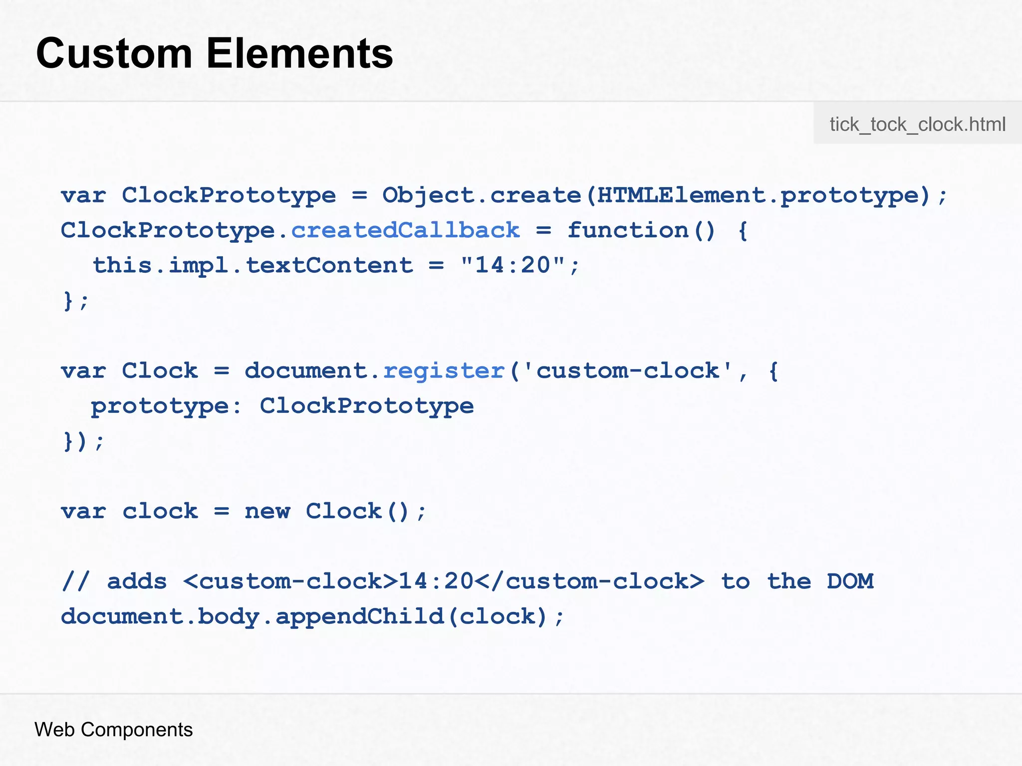 Custom Elements
var ClockPrototype = Object.create(HTMLElement.prototype);
ClockPrototype.createdCallback = function() {
this.impl.textContent = "14:20";
};
var Clock = document.register('custom-clock', {
prototype: ClockPrototype
});
var clock = new Clock();
// adds <custom-clock>14:20</custom-clock> to the DOM
document.body.appendChild(clock);
Web Components
tick_tock_clock.html
 