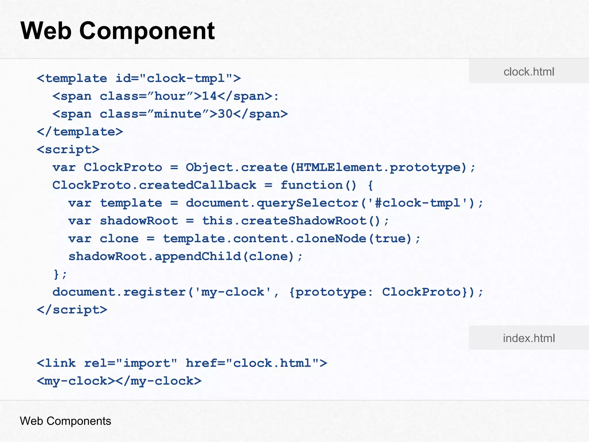 Web Component
Web Components
<template id="clock-tmpl">
<span class=”hour”>14</span>:
<span class=”minute”>30</span>
</template>
<script>
var ClockProto = Object.create(HTMLElement.prototype);
ClockProto.createdCallback = function() {
var template = document.querySelector('#clock-tmpl');
var shadowRoot = this.createShadowRoot();
var clone = template.content.cloneNode(true);
shadowRoot.appendChild(clone);
};
document.register('my-clock', {prototype: ClockProto});
</script>
<link rel="import" href="clock.html">
<my-clock></my-clock>
clock.html
index.html
 