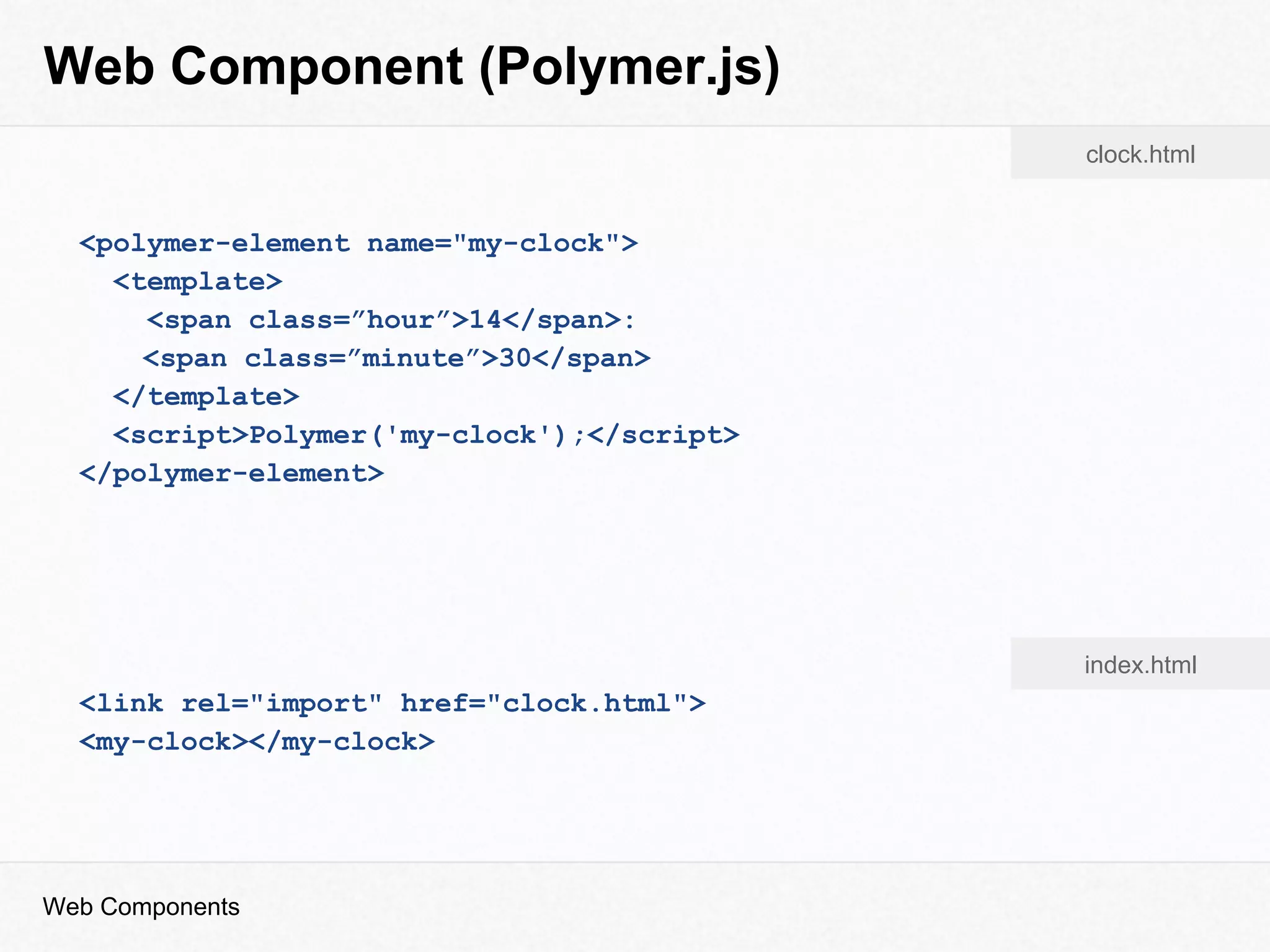 Web Component (Polymer.js)
Web Components
<polymer-element name="my-clock">
<template>
<span class=”hour”>14</span>:
<span class=”minute”>30</span>
</template>
<script>Polymer('my-clock');</script>
</polymer-element>
<link rel="import" href="clock.html">
<my-clock></my-clock>
clock.html
index.html
 