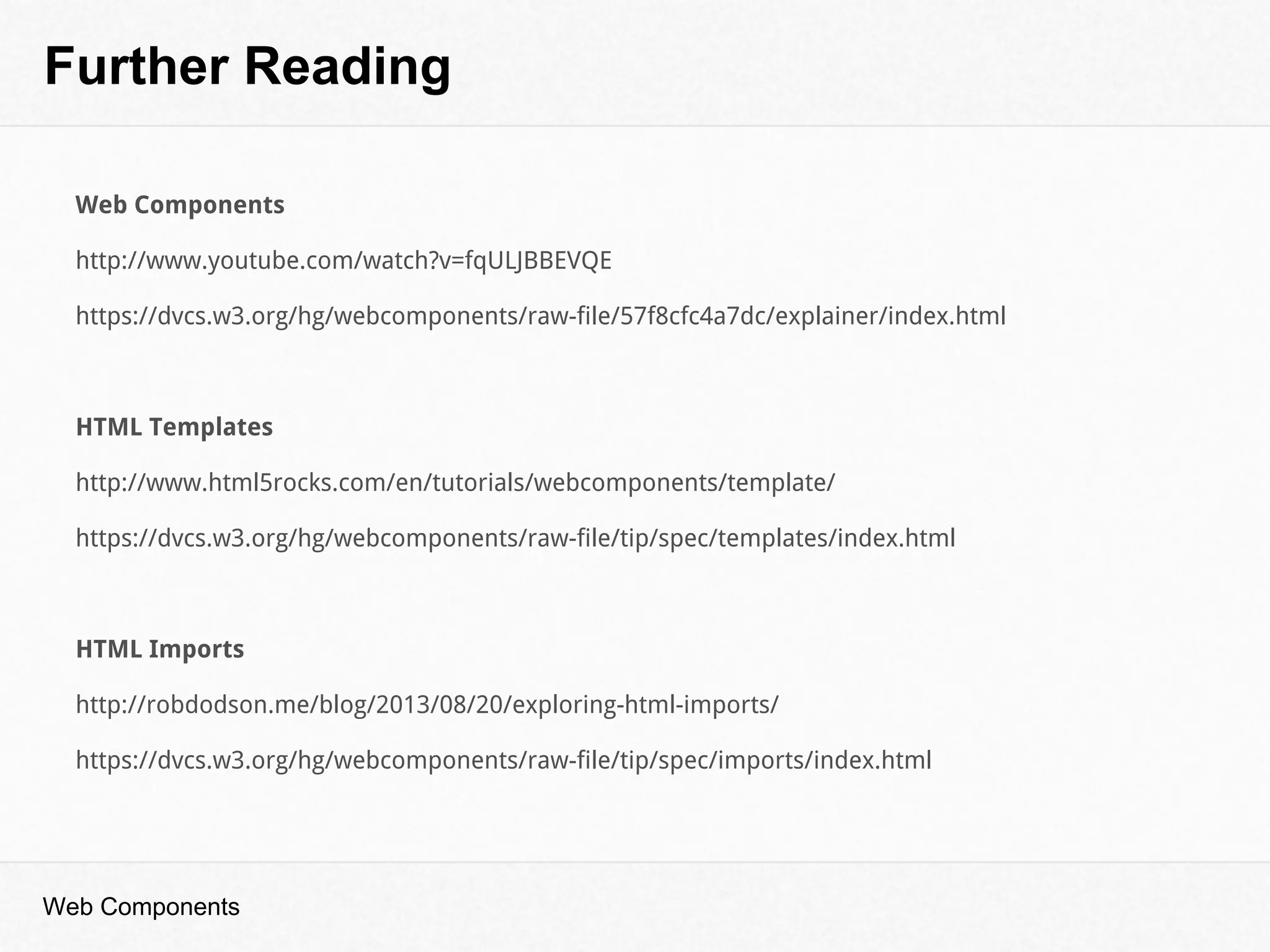 Further Reading
Web Components
Web Components
http://www.youtube.com/watch?v=fqULJBBEVQE
https://dvcs.w3.org/hg/webcomponents/raw-file/57f8cfc4a7dc/explainer/index.html
HTML Templates
http://www.html5rocks.com/en/tutorials/webcomponents/template/
https://dvcs.w3.org/hg/webcomponents/raw-file/tip/spec/templates/index.html
HTML Imports
http://robdodson.me/blog/2013/08/20/exploring-html-imports/
https://dvcs.w3.org/hg/webcomponents/raw-file/tip/spec/imports/index.html
 