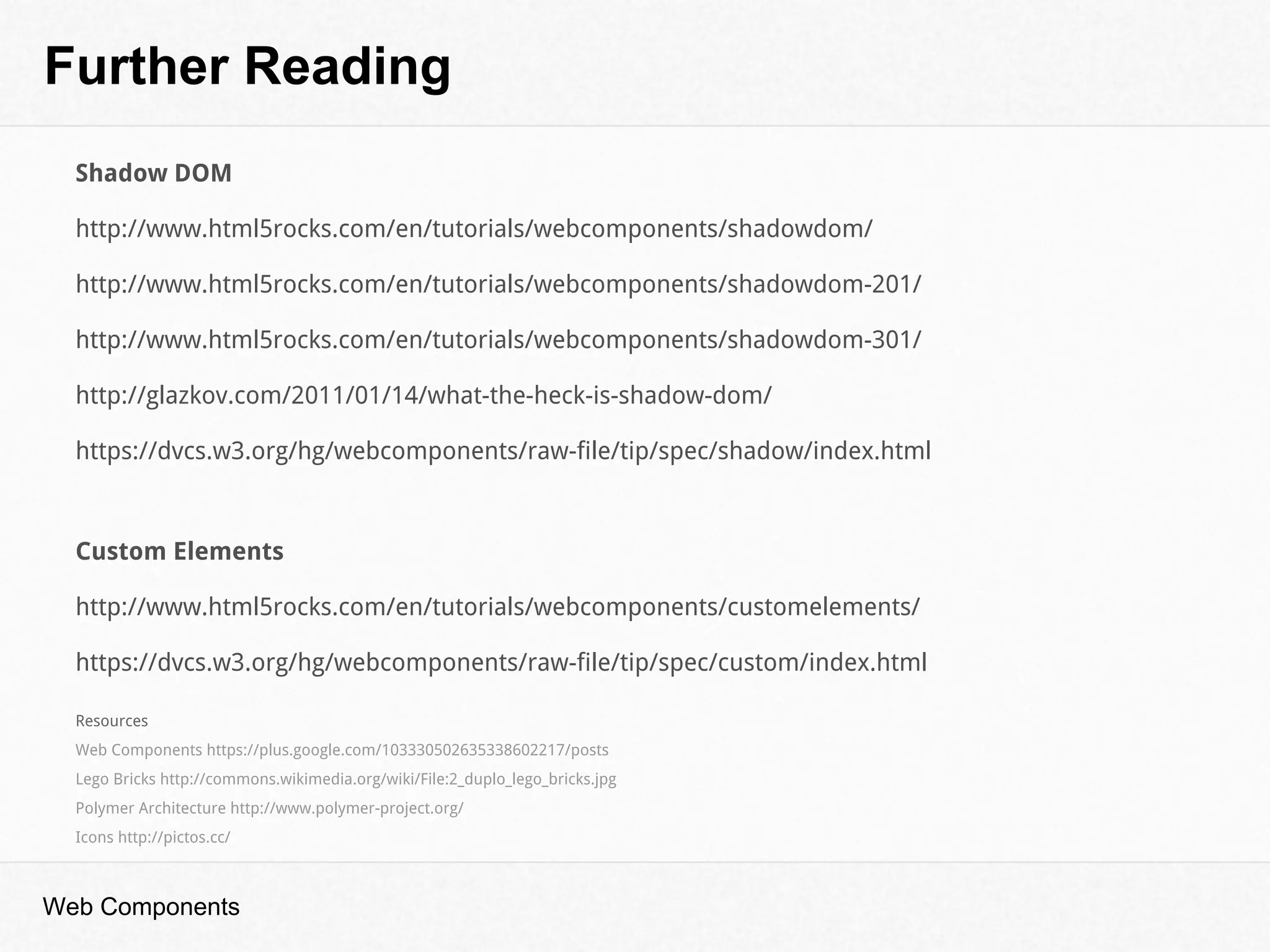 Further Reading
Web Components
Shadow DOM
http://www.html5rocks.com/en/tutorials/webcomponents/shadowdom/
http://www.html5rocks.com/en/tutorials/webcomponents/shadowdom-201/
http://www.html5rocks.com/en/tutorials/webcomponents/shadowdom-301/
http://glazkov.com/2011/01/14/what-the-heck-is-shadow-dom/
https://dvcs.w3.org/hg/webcomponents/raw-file/tip/spec/shadow/index.html
Custom Elements
http://www.html5rocks.com/en/tutorials/webcomponents/customelements/
https://dvcs.w3.org/hg/webcomponents/raw-file/tip/spec/custom/index.html
Resources
Web Components https://plus.google.com/103330502635338602217/posts
Lego Bricks http://commons.wikimedia.org/wiki/File:2_duplo_lego_bricks.jpg
Polymer Architecture http://www.polymer-project.org/
Icons http://pictos.cc/
 