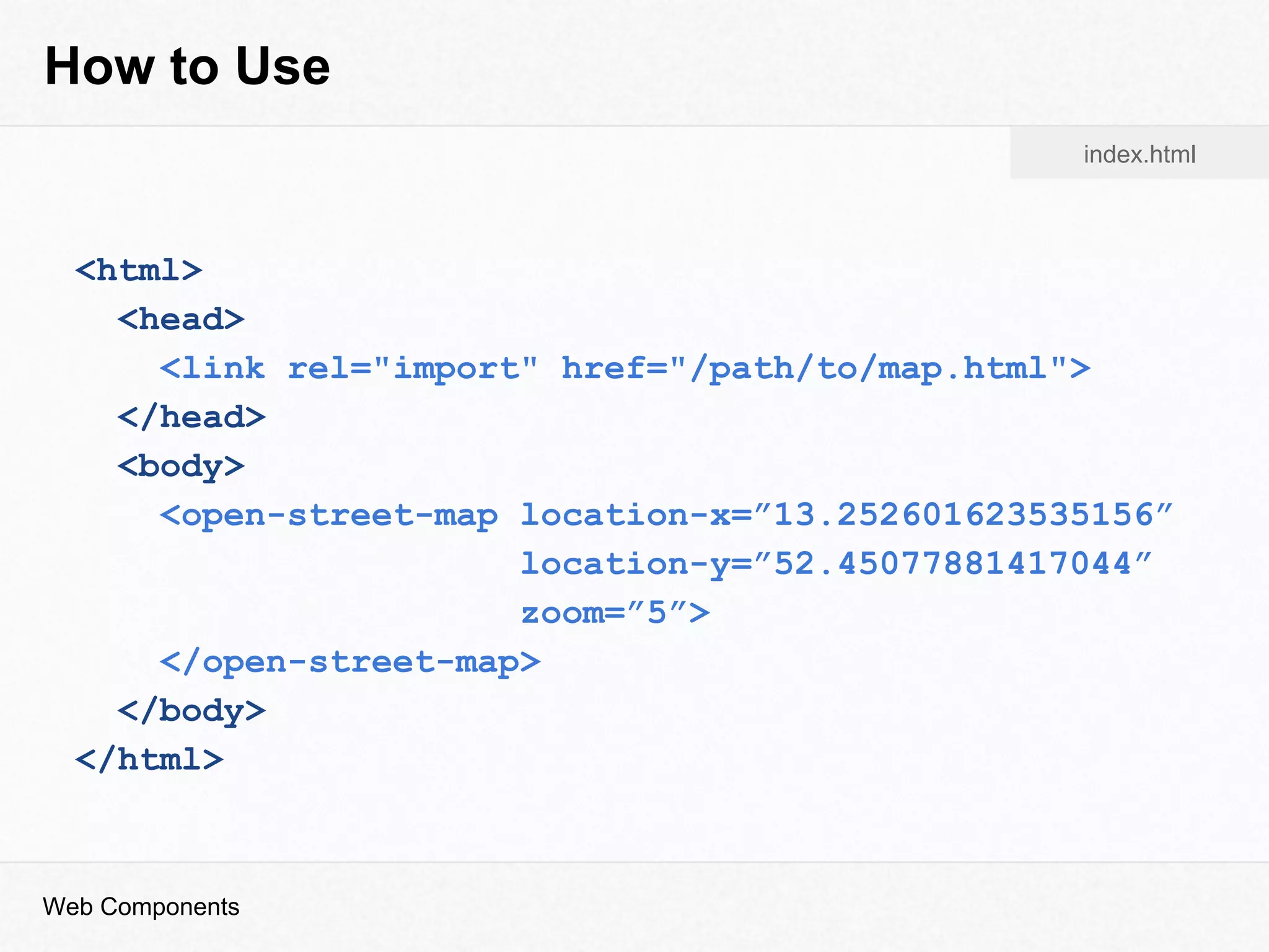 How to Use
<html>
<head>
<link rel="import" href="/path/to/map.html">
</head>
<body>
<open-street-map location-x=”13.252601623535156”
location-y=”52.45077881417044”
zoom=”5”>
</open-street-map>
</body>
</html>
index.html
Web Components
 
