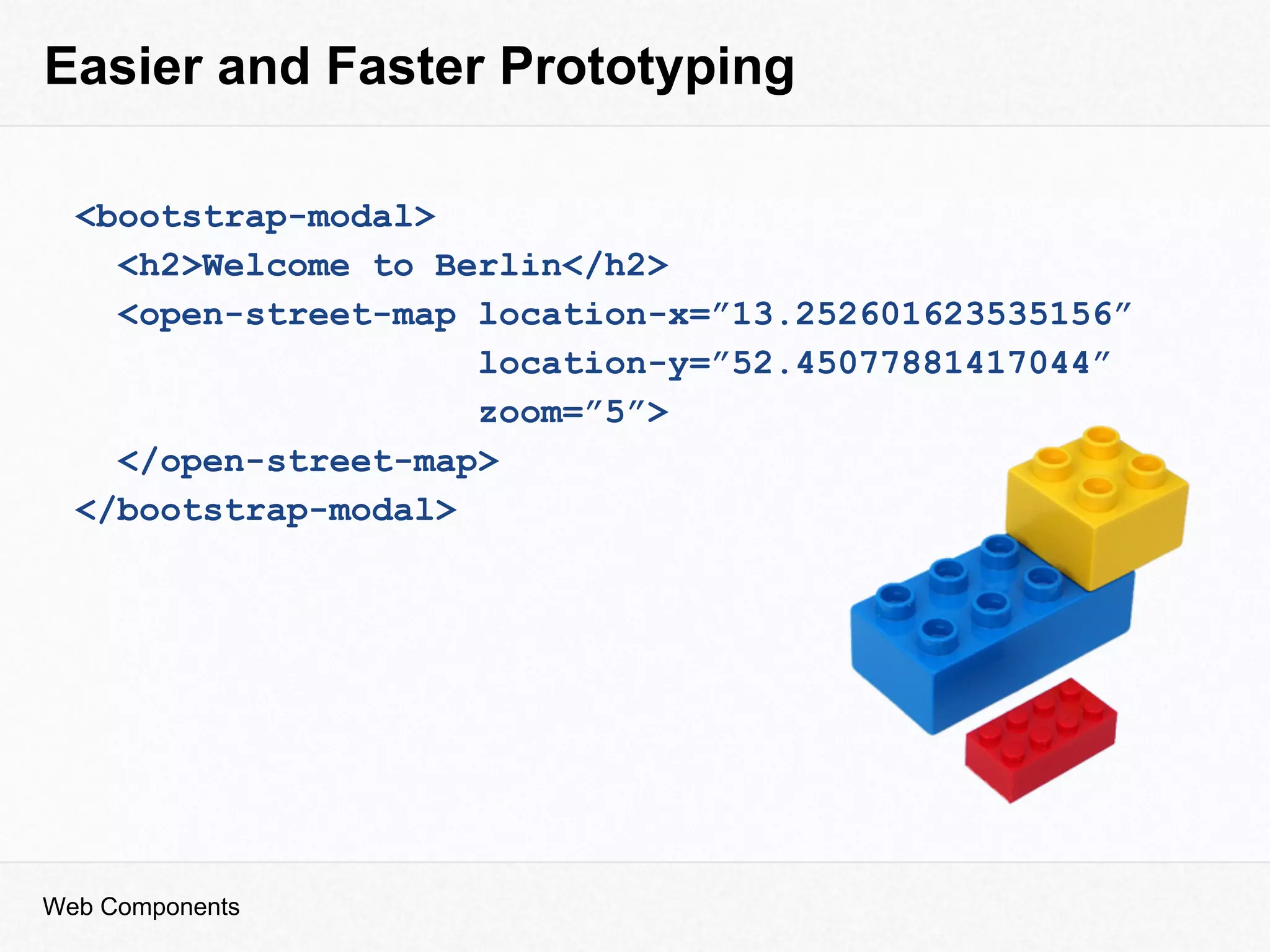 Easier and Faster Prototyping
<bootstrap-modal>
<h2>Welcome to Berlin</h2>
<open-street-map location-x=”13.252601623535156”
location-y=”52.45077881417044”
zoom=”5”>
</open-street-map>
</bootstrap-modal>
Web Components
 