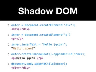 Shadow DOM
❯ outer = document.createElement('div');
<div></div>
!

❯ inner = document.createElement('p')
<p></p>
!

❯ inner.innerText = 'Hello jqcon!';
"Hello jqcon!"
!

❯ outer.createShadowRoot().appendChild(inner);
<p>Hello jqcon!</p>
!

❯ document.body.appendChild(outer);
<div></div>

 