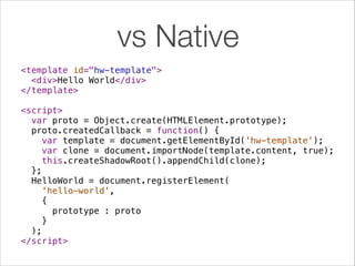 vs Native
<template id="hw-template">
<div>Hello World</div>
</template>
!
<script>
var proto = Object.create(HTMLElement.prototype);
proto.createdCallback = function() {
var template = document.getElementById('hw-template');
var clone = document.importNode(template.content, true);
this.createShadowRoot().appendChild(clone);
};
HelloWorld = document.registerElement(
'hello-world',
{
prototype : proto
}
);
</script>

 