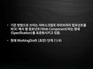 • 기존 방법으로 쓰이는 자바스크립트 라이브러리 컴포넌트를
W3C 에서 웹 컴포넌트(Web Component)라는 명세
(Specification)를 표준화시키고 있음.
• 현재 WorkingDraft (초안) 단계 (1/4)
 