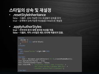 스타일의 상속 및 재설정
• .resetStyleInheritance
false - 디폴트. 상속 가능한 CSS 속성들이 상속을 유지
true - 경계에서 상속가능한 속성들을 initial으로 재설정
• .applyAuthorStyles
true - 저작자의 문서 내에 정의된 속성을 적용.
false - 디폴트. 저작 스타일은 섀도 트리에 적용되지 않음.
 