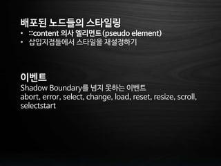 배포된 노드들의 스타일링
• ::content 의사 엘리먼트(pseudo element)
• 삽입지점들에서 스타일을 재설정하기
이벤트
Shadow Boundary를 넘지 못하는 이벤트
abort, error, select, change, load, reset, resize, scroll,
selectstart
 