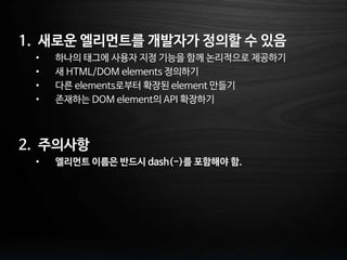 1. 새로운 엘리먼트를 개발자가 정의할 수 있음
• 하나의 태그에 사용자 지정 기능을 함께 논리적으로 제공하기
• 새 HTML/DOM elements 정의하기
• 다른 elements로부터 확장된 element 만들기
• 존재하는 DOM element의 API 확장하기
2. 주의사항
• 엘리먼트 이름은 반드시 dash(-)를 포함해야 함.
 