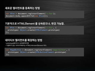 새로운 엘리먼트를 등록하는 방법
기본적으로 HTMLElement 를 상속받으나, 변경 가능함.
네이티브 엘리먼트를 확장하는 방법
- prototype을 반드시 상속받아야 함
- 지원하지 않는 브라우저에서는 HTMLUnknownElement 이다.
 