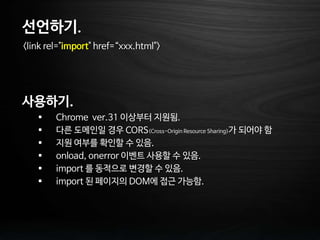 선언하기.
<link rel="import" href=“xxx.html">
사용하기.
 Chrome ver.31 이상부터 지원됨.
 다른 도메인일 경우 CORS(Cross-Origin Resource Sharing)가 되어야 함
 지원 여부를 확인할 수 있음.
 onload, onerror 이벤트 사용할 수 있음.
 import 를 동적으로 변경할 수 있음.
 import 된 페이지의 DOM에 접근 가능함.
 