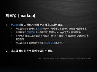 마크업 [markup]
1. 문서 처리를 지원하기 위해 문서에 추가되는 정보.
• 마크업 정보는 문서의 논리적 구성이나 체제와 같은 문서의 포맷을 지정하거나,
• 문서 내용의 찾아보기 또는 찾아보기 작업(indexing) 방법을 지정하거나,
• 문서 내용 중의 요소와 같은 문서 또는 다른 문서 중의 다른 요소와의 연결(link)을
지정한다.
• 마크업 정보를 표현하는 언어를 마크업 언어라고 한다.
2. 마크업 정보를 문서 중에 삽입하는 작업.
출처 : [네이버 지식백과] 마크업 [markup] (IT용어사전, 한국정보통신기술협회)
 