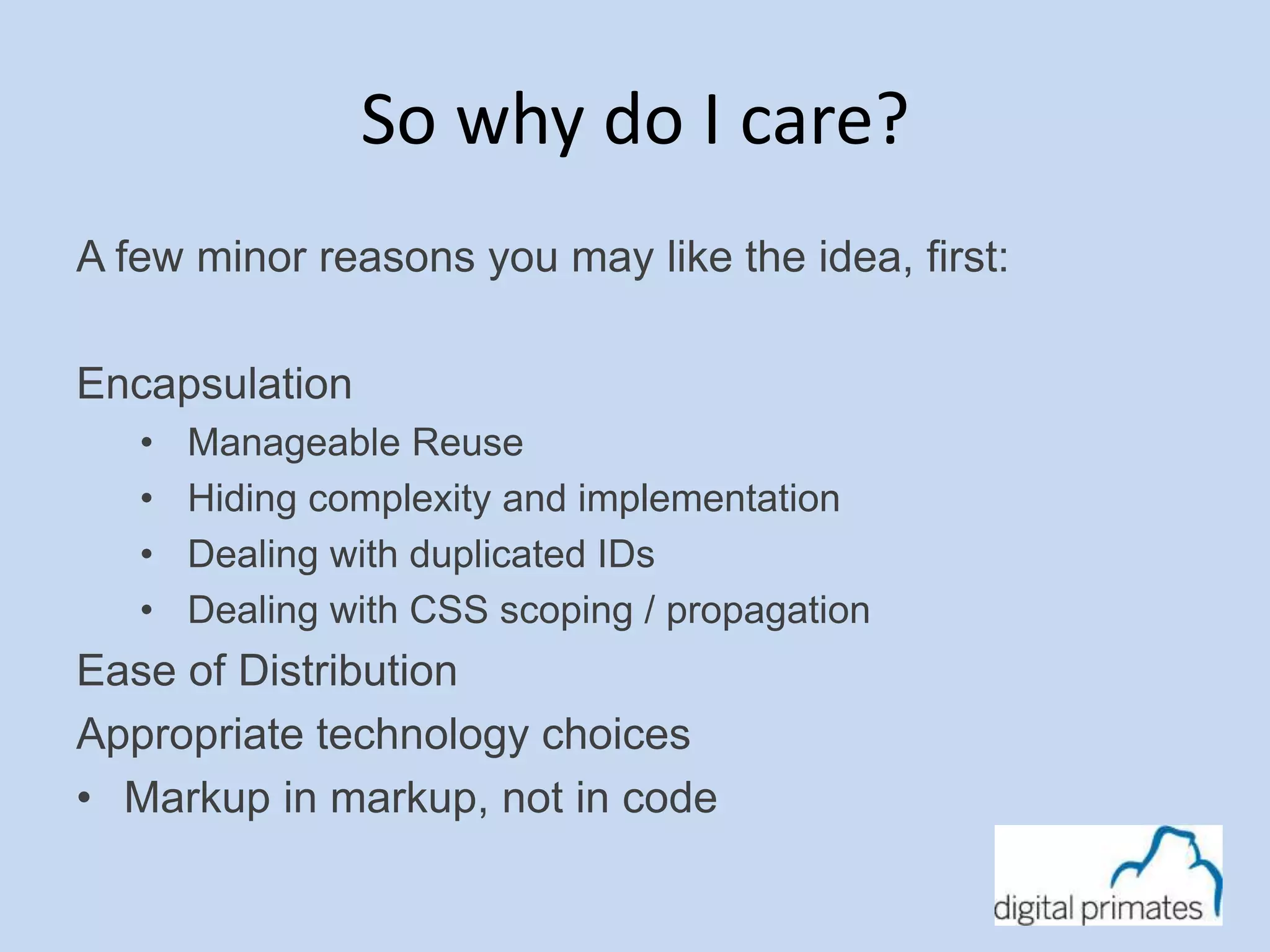 So why do I care? 
A few minor reasons you may like the idea, first: 
Encapsulation 
• Manageable Reuse 
• Hiding complexity and implementation 
• Dealing with duplicated IDs 
• Dealing with CSS scoping / propagation 
Ease of Distribution 
Appropriate technology choices 
• Markup in markup, not in code 
 