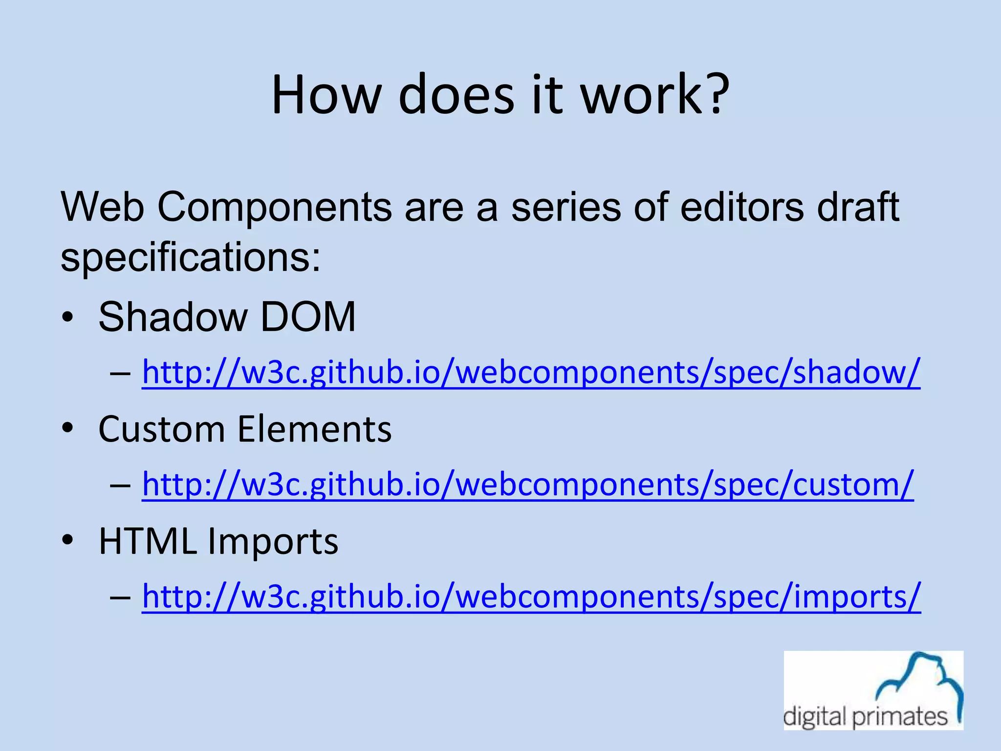 How does it work? 
Web Components are a series of editors draft 
specifications: 
• Shadow DOM 
– http://w3c.github.io/webcomponents/spec/shadow/ 
• Custom Elements 
– http://w3c.github.io/webcomponents/spec/custom/ 
• HTML Imports 
– http://w3c.github.io/webcomponents/spec/imports/ 
 