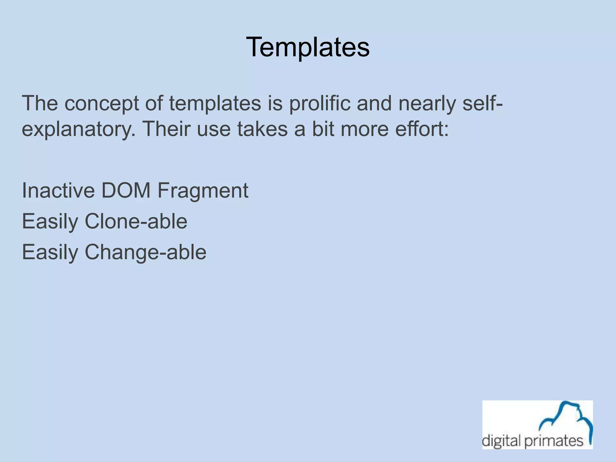 Templates 
The concept of templates is prolific and nearly self-explanatory. 
Their use takes a bit more effort: 
Inactive DOM Fragment 
Easily Clone-able 
Easily Change-able 
 