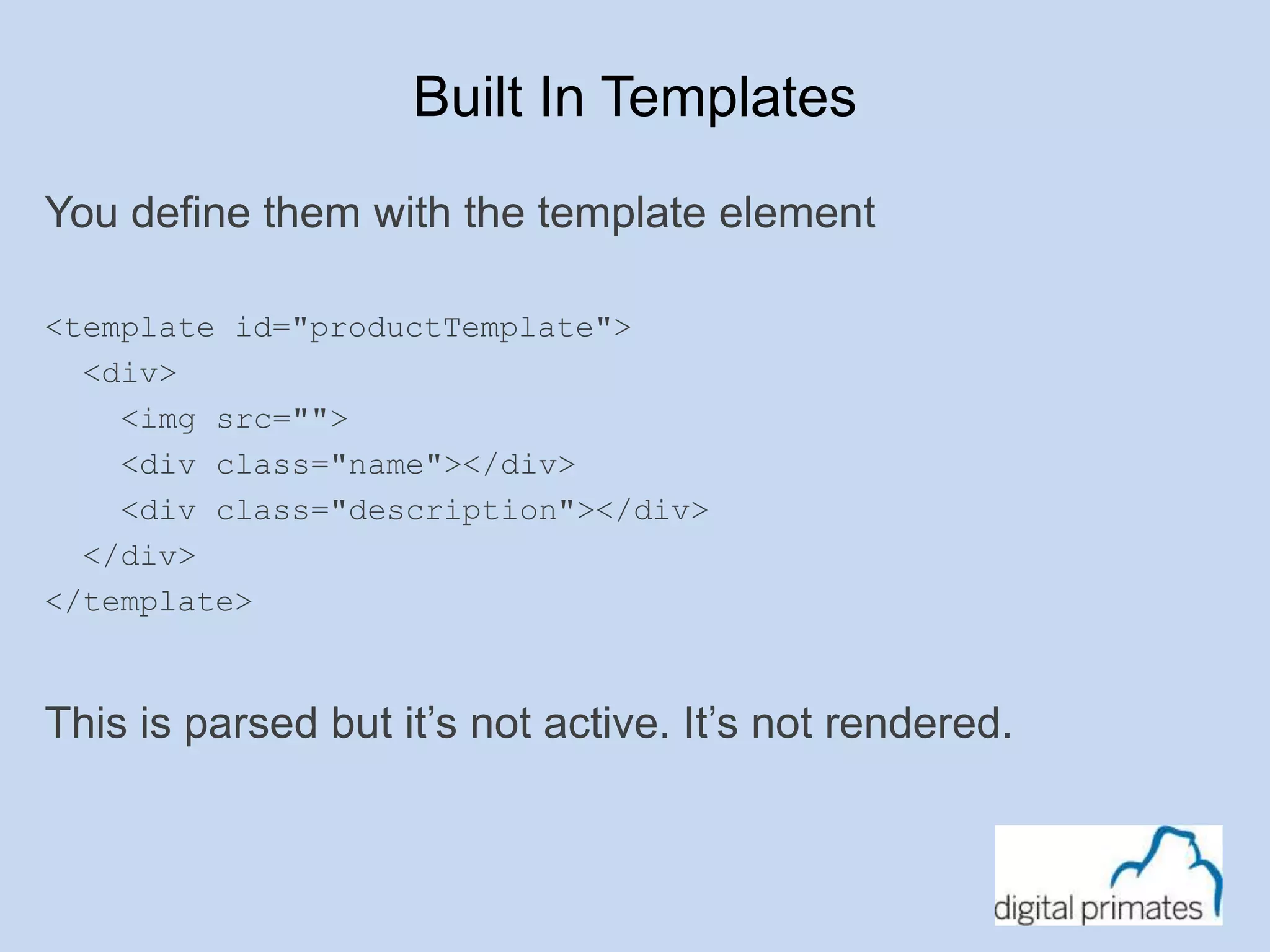 Built In Templates 
You define them with the template element 
<template id="productTemplate"> 
<div> 
<img src=""> 
<div class="name"></div> 
<div class="description"></div> 
</div> 
</template> 
This is parsed but it’s not active. It’s not rendered. 
 