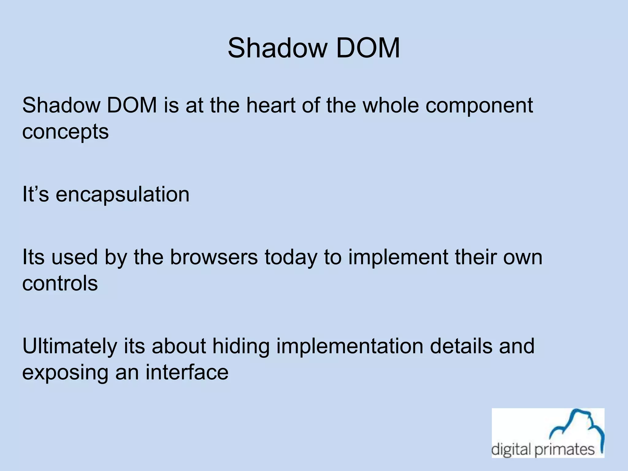 Shadow DOM 
Shadow DOM is at the heart of the whole component 
concepts 
It’s encapsulation 
Its used by the browsers today to implement their own 
controls 
Ultimately its about hiding implementation details and 
exposing an interface 
 