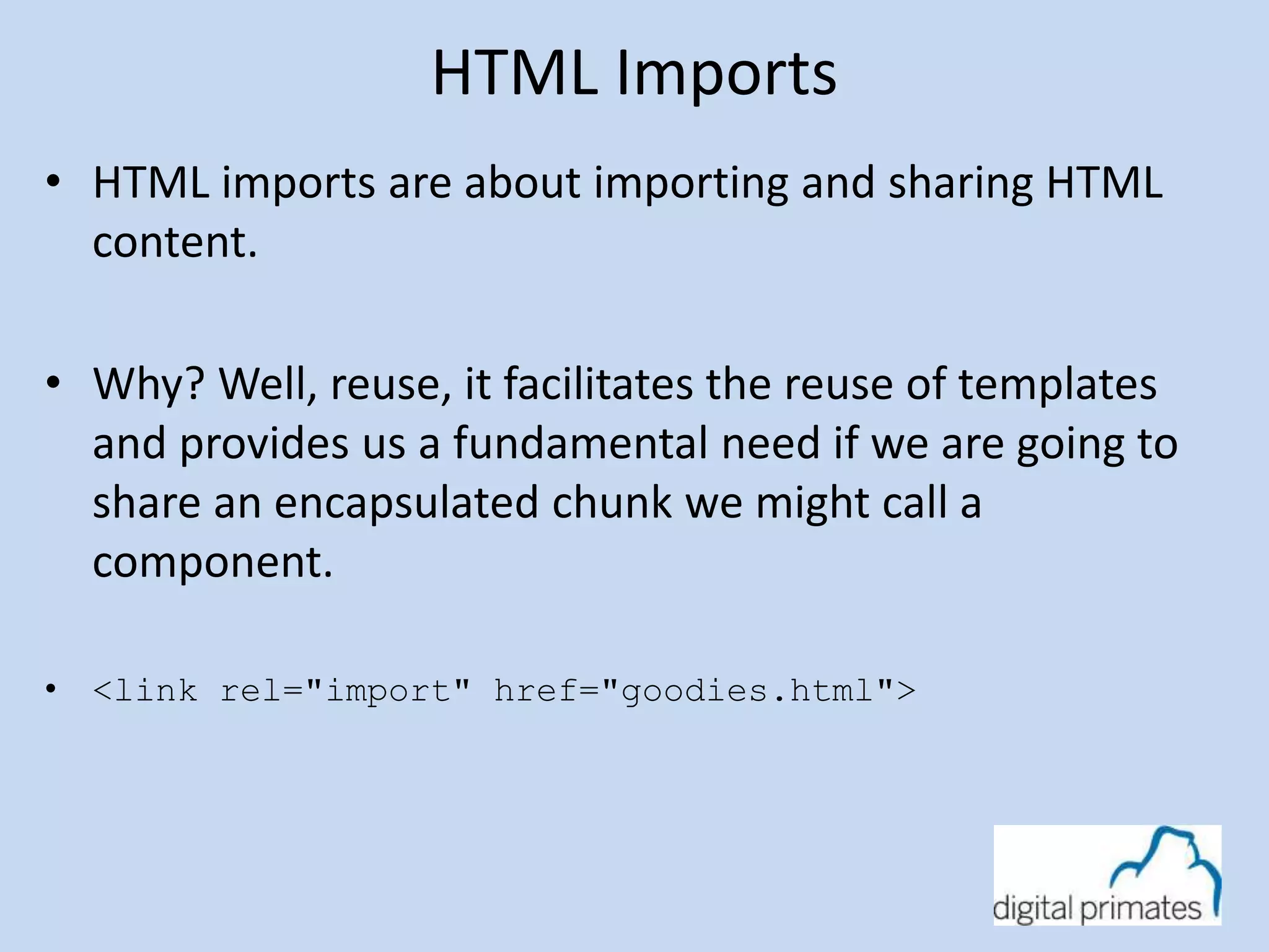 HTML Imports 
• HTML imports are about importing and sharing HTML 
content. 
• Why? Well, reuse, it facilitates the reuse of templates 
and provides us a fundamental need if we are going to 
share an encapsulated chunk we might call a 
component. 
• <link rel="import" href="goodies.html"> 
 
