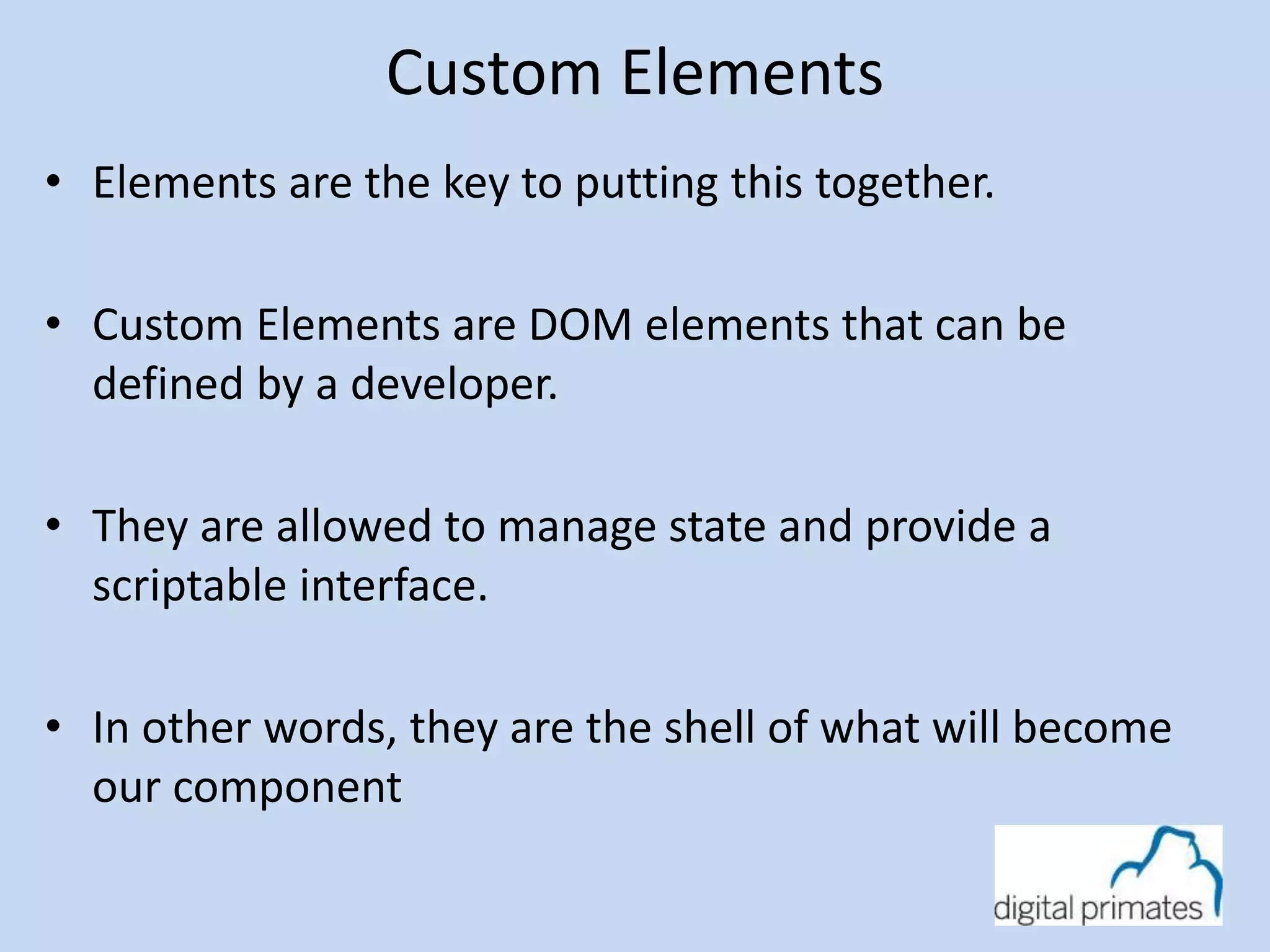 Custom Elements 
• Elements are the key to putting this together. 
• Custom Elements are DOM elements that can be 
defined by a developer. 
• They are allowed to manage state and provide a 
scriptable interface. 
• In other words, they are the shell of what will become 
our component 
 