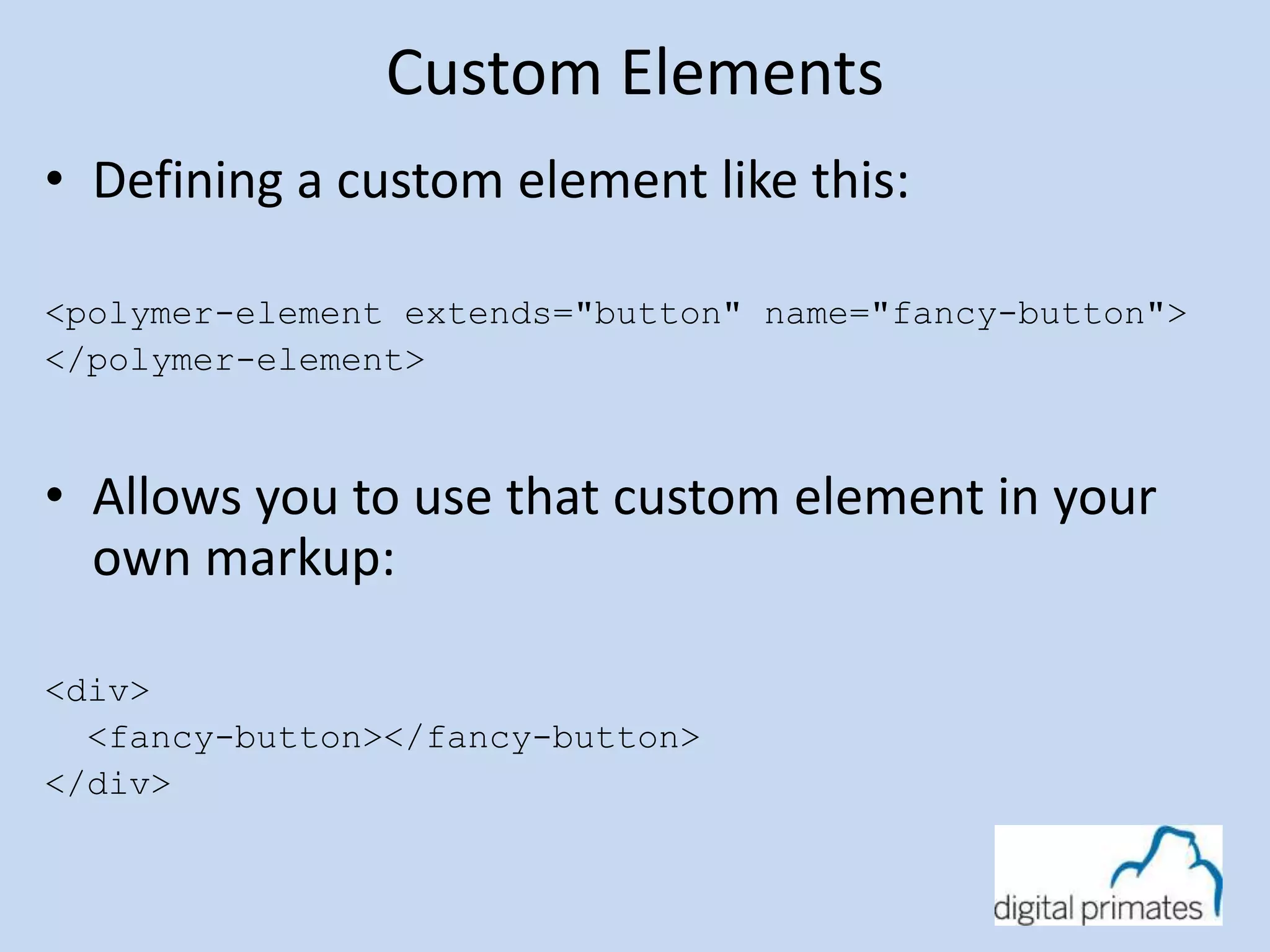 Custom Elements 
• Defining a custom element like this: 
<polymer-element extends="button" name="fancy-button"> 
</polymer-element> 
• Allows you to use that custom element in your 
own markup: 
<div> 
<fancy-button></fancy-button> 
</div> 
 