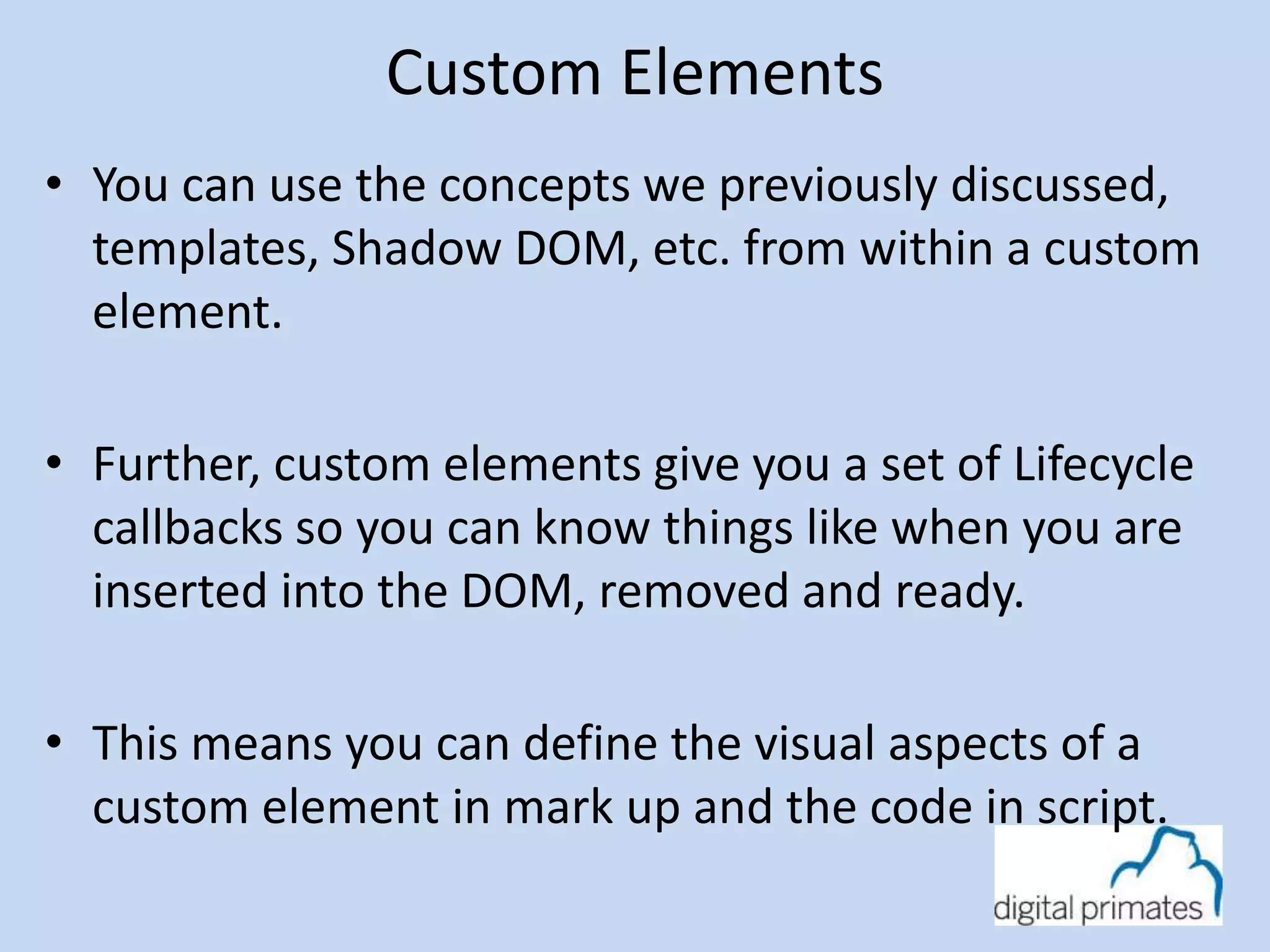 Custom Elements 
• You can use the concepts we previously discussed, 
templates, Shadow DOM, etc. from within a custom 
element. 
• Further, custom elements give you a set of Lifecycle 
callbacks so you can know things like when you are 
inserted into the DOM, removed and ready. 
• This means you can define the visual aspects of a 
custom element in mark up and the code in script. 
 