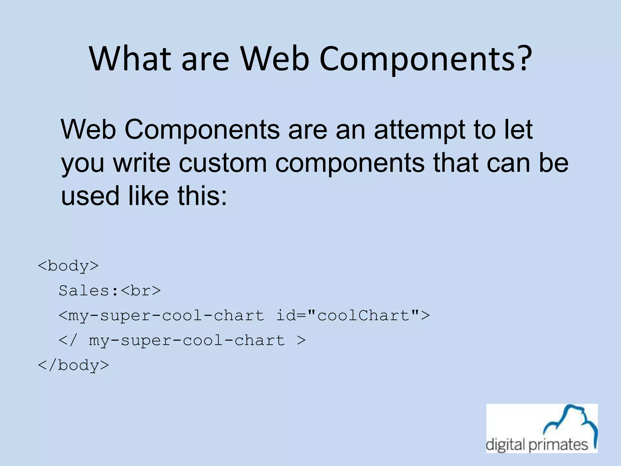 What are Web Components? 
Web Components are an attempt to let 
you write custom components that can be 
used like this: 
<body> 
Sales:<br> 
<my-super-cool-chart id="coolChart"> 
</ my-super-cool-chart > 
</body> 
 