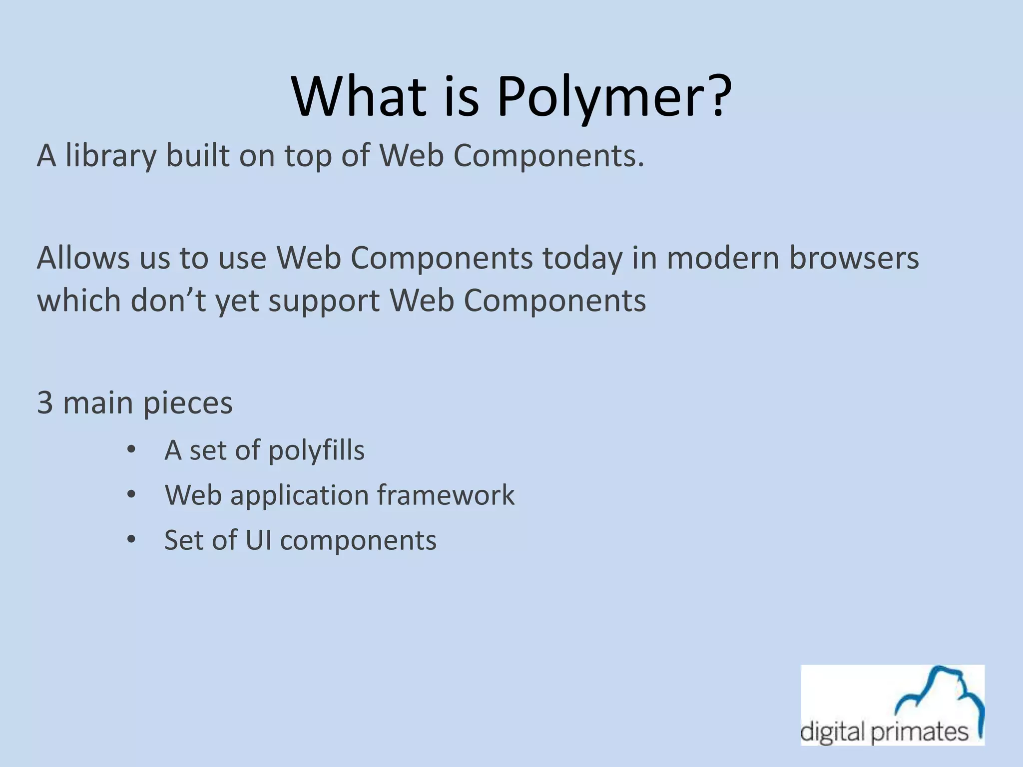 What is Polymer? 
A library built on top of Web Components. 
Allows us to use Web Components today in modern browsers 
which don’t yet support Web Components 
3 main pieces 
• A set of polyfills 
• Web application framework 
• Set of UI components 
 