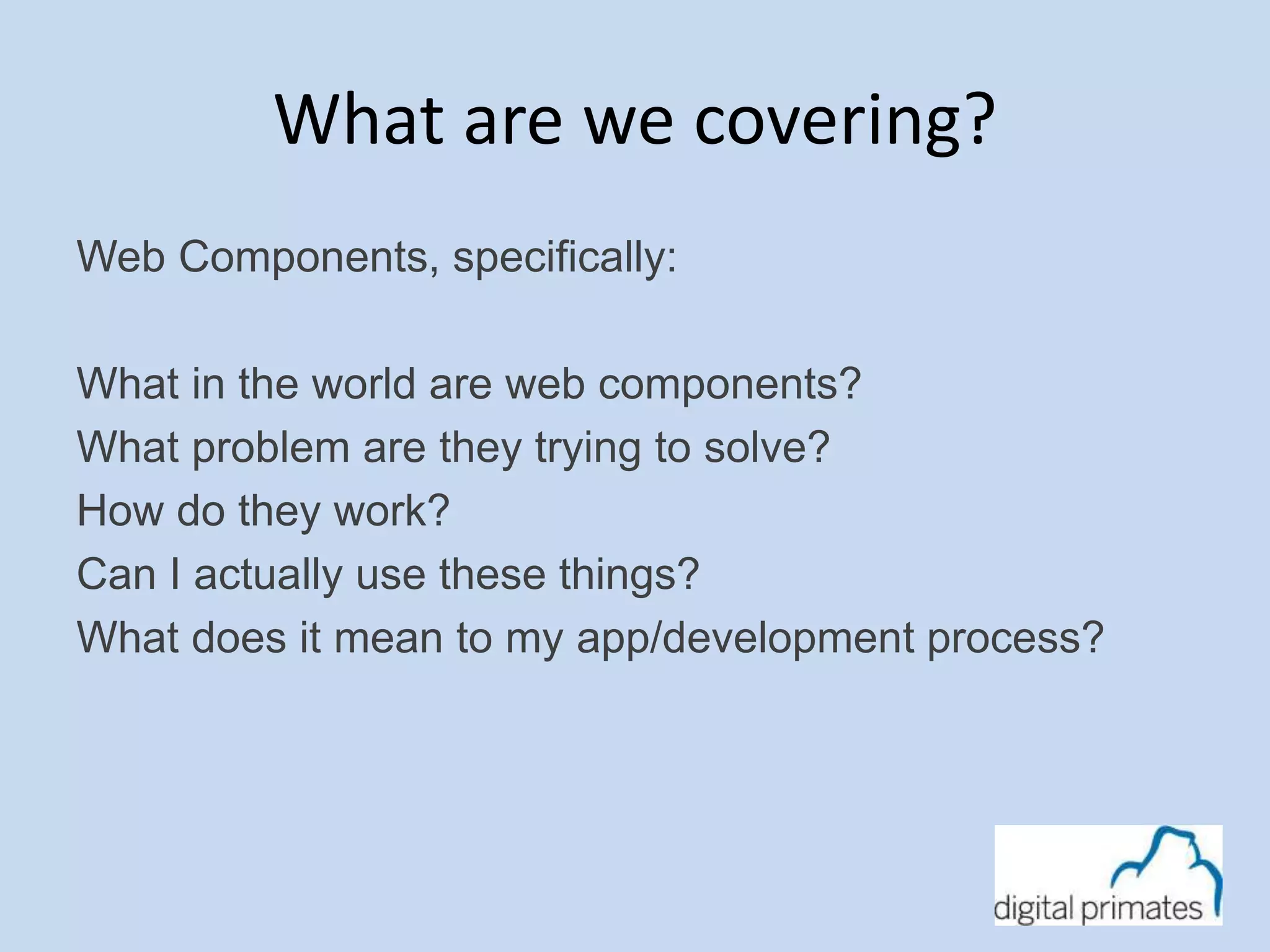What are we covering? 
Web Components, specifically: 
What in the world are web components? 
What problem are they trying to solve? 
How do they work? 
Can I actually use these things? 
What does it mean to my app/development process? 
 