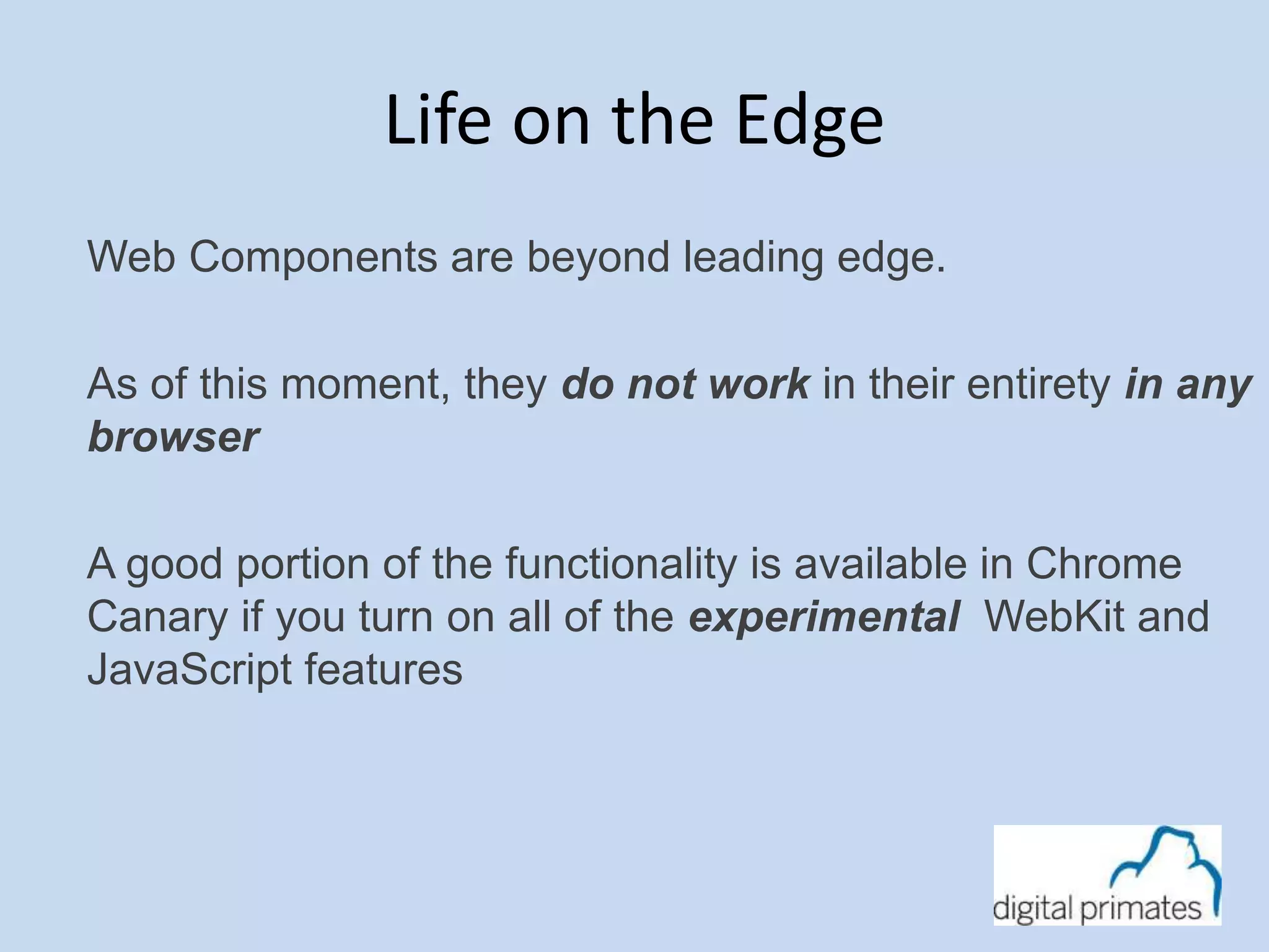 Life on the Edge 
Web Components are beyond leading edge. 
As of this moment, they do not work in their entirety in any 
browser 
A good portion of the functionality is available in Chrome 
Canary if you turn on all of the experimental WebKit and 
JavaScript features 
 