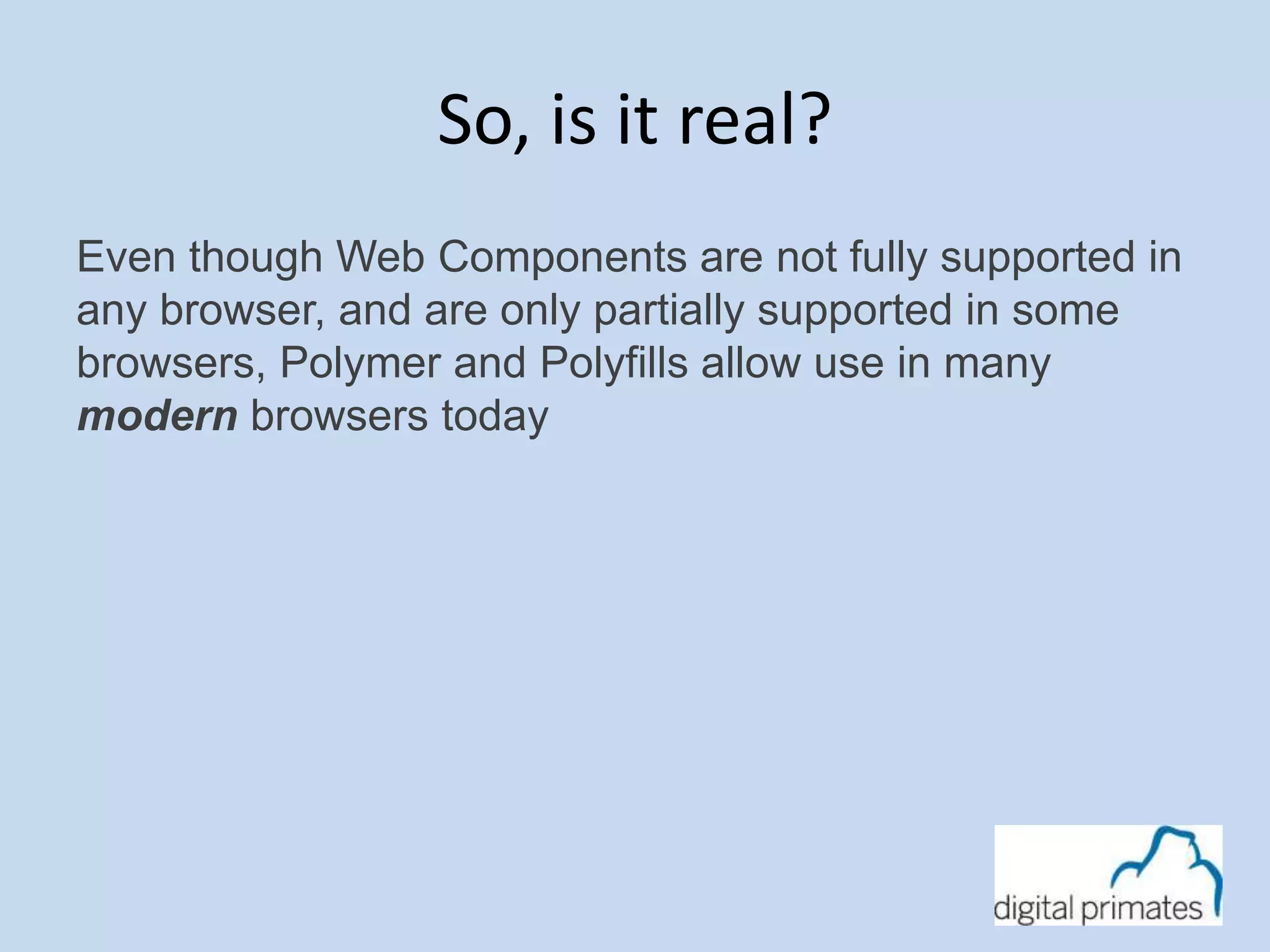 So, is it real? 
Even though Web Components are not fully supported in 
any browser, and are only partially supported in some 
browsers, Polymer and Polyfills allow use in many 
modern browsers today 
 