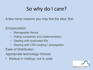 So why do I care? 
A few minor reasons you may like the idea, first: 
Encapsulation 
• Manageable Reuse 
• Hiding complexity and implementation 
• Dealing with duplicated IDs 
• Dealing with CSS scoping / propagation 
Ease of Distribution 
Appropriate technology choices 
• Markup in markup, not in code 
 
