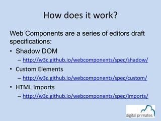 How does it work? 
Web Components are a series of editors draft 
specifications: 
• Shadow DOM 
– http://w3c.github.io/webcomponents/spec/shadow/ 
• Custom Elements 
– http://w3c.github.io/webcomponents/spec/custom/ 
• HTML Imports 
– http://w3c.github.io/webcomponents/spec/imports/ 
 