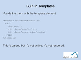 Built In Templates 
You define them with the template element 
<template id="productTemplate"> 
<div> 
<img src=""> 
<div class="name"></div> 
<div class="description"></div> 
</div> 
</template> 
This is parsed but it’s not active. It’s not rendered. 
 