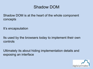 Shadow DOM 
Shadow DOM is at the heart of the whole component 
concepts 
It’s encapsulation 
Its used by the browsers today to implement their own 
controls 
Ultimately its about hiding implementation details and 
exposing an interface 
 