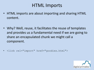 HTML Imports 
• HTML imports are about importing and sharing HTML 
content. 
• Why? Well, reuse, it facilitates the reuse of templates 
and provides us a fundamental need if we are going to 
share an encapsulated chunk we might call a 
component. 
• <link rel="import" href="goodies.html"> 
 