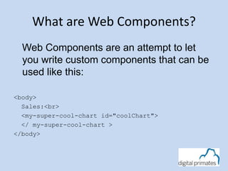 What are Web Components? 
Web Components are an attempt to let 
you write custom components that can be 
used like this: 
<body> 
Sales:<br> 
<my-super-cool-chart id="coolChart"> 
</ my-super-cool-chart > 
</body> 
 