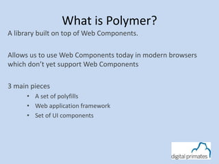 What is Polymer? 
A library built on top of Web Components. 
Allows us to use Web Components today in modern browsers 
which don’t yet support Web Components 
3 main pieces 
• A set of polyfills 
• Web application framework 
• Set of UI components 
 